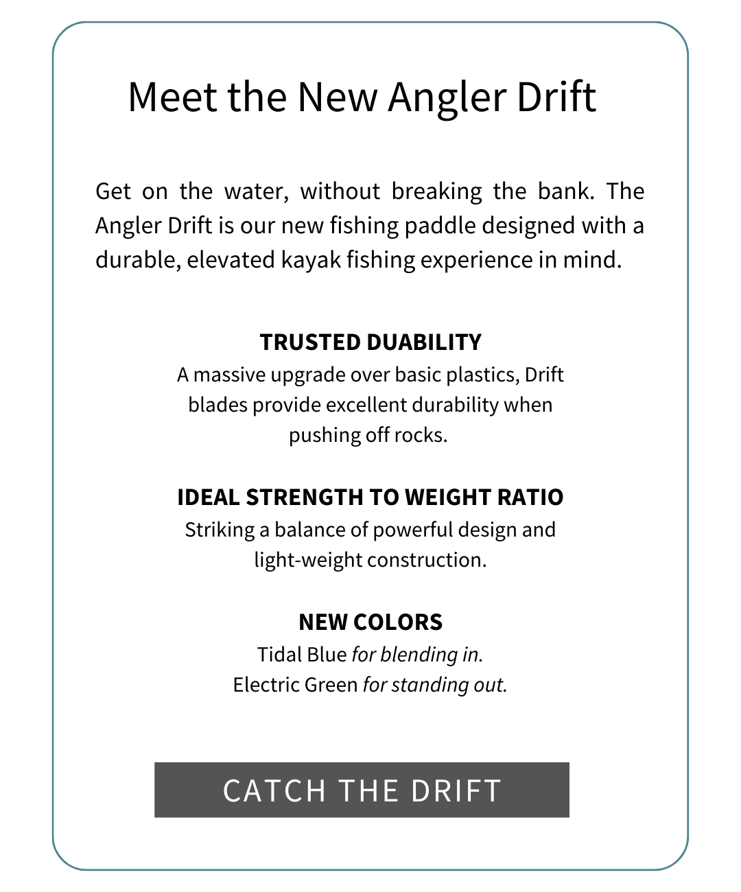 Meet the new Angler Drift: Get on the water, without breaking the bank. The Angler Drift is our new fishing paddle designed with a durable, elevated kayak fishing experience in mind. Trusted Durability, Ideal Strength to weight ratio, new colors